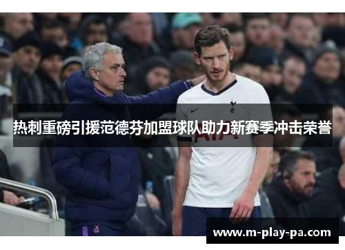 热刺重磅引援范德芬加盟球队助力新赛季冲击荣誉
